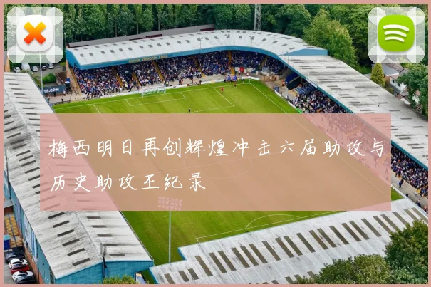 梅西明日再创辉煌冲击六届助攻与历史助攻王纪录