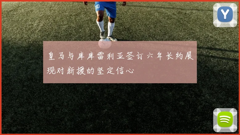 皇马与库库雷利亚签订六年长约展现对新援的坚定信心
