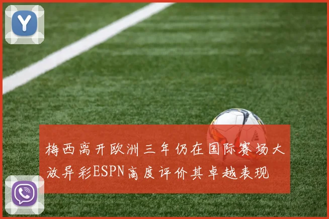 梅西离开欧洲三年仍在国际赛场大放异彩ESPN高度评价其卓越表现