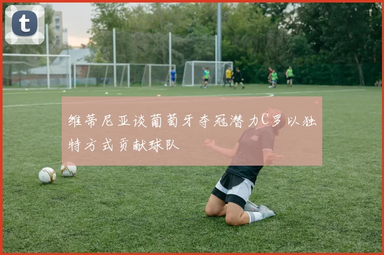 维蒂尼亚谈葡萄牙夺冠潜力C罗以独特方式贡献球队