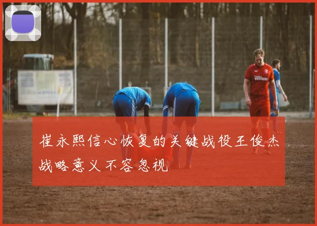 崔永熙信心恢复的关键战役王俊杰战略意义不容忽视