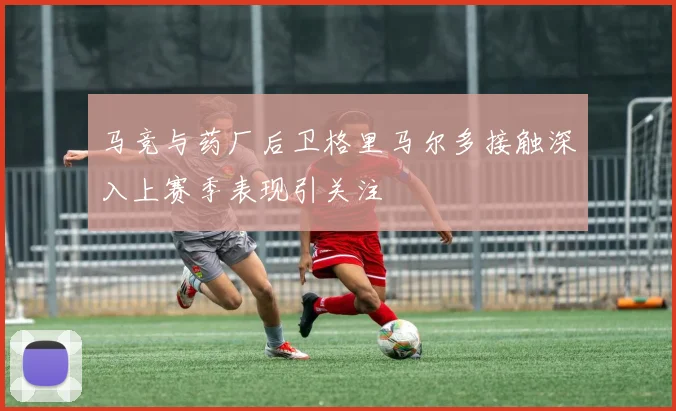 马竞与药厂后卫格里马尔多接触深入上赛季表现引关注